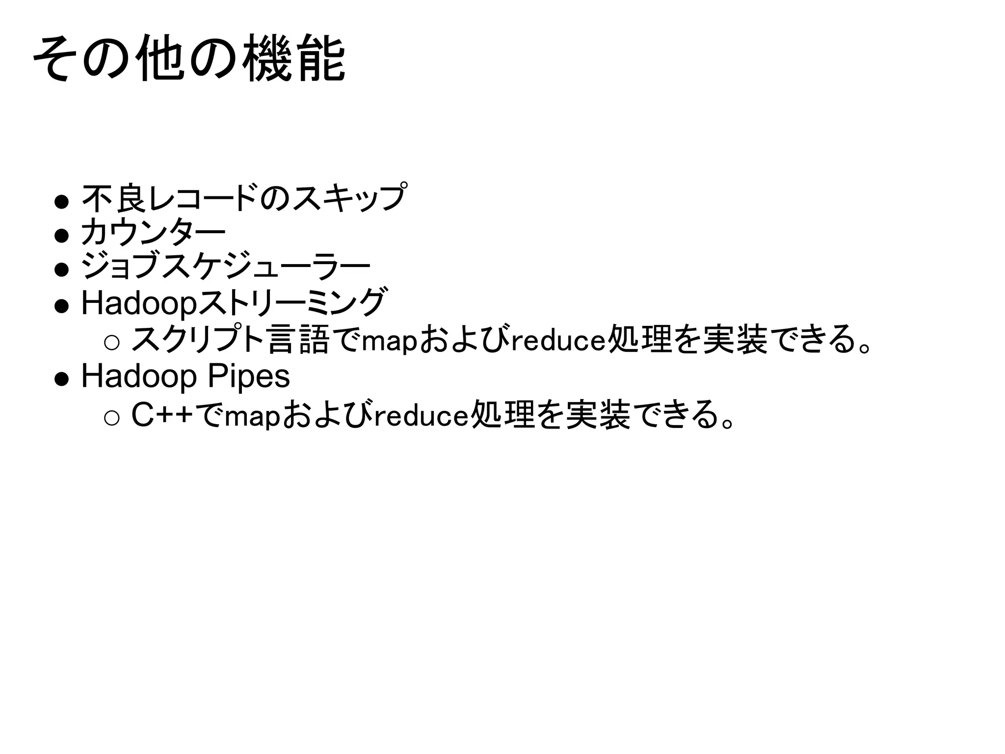 その他の機能

不良レコードのスキップ
カウンター
ジョブスケジューラー
Hadoopストリーミング
  スクリプト言語でmapおよびreduce処理を実装できる。
Hadoop Pipes
  C++でmapおよびreduce処理を実装できる。
 