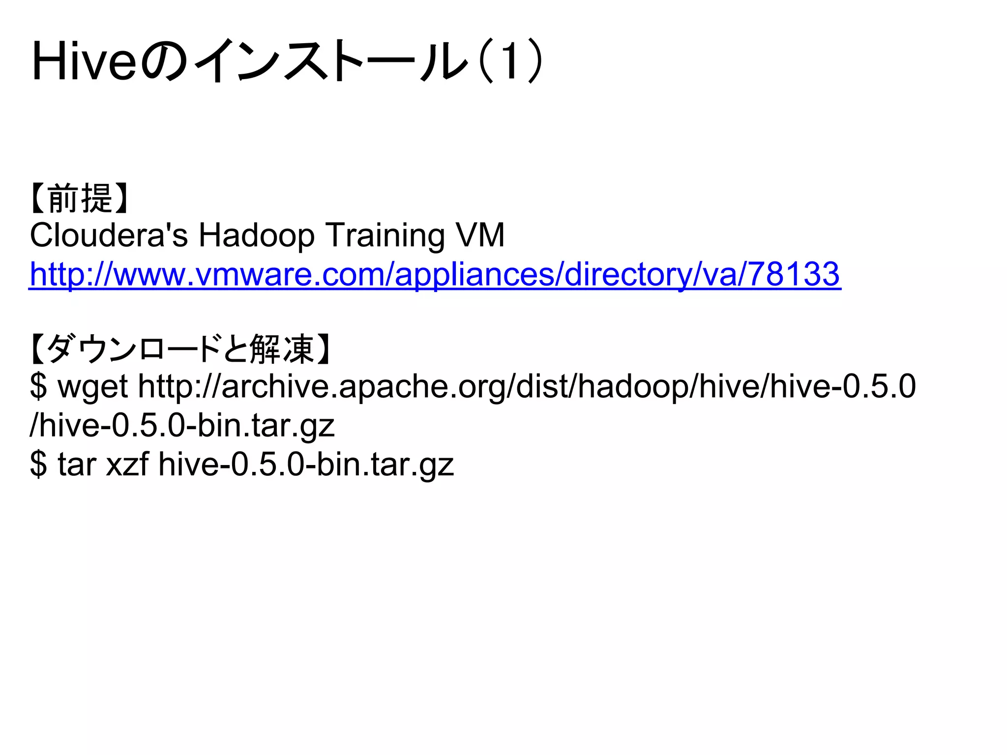 Hiveのインストール（1）

【前提】
Cloudera's Hadoop Training VM
http://www.vmware.com/appliances/directory/va/78133

【ダウンロードと解凍】
$ wget http://archive.apache.org/dist/hadoop/hive/hive-0.5.0
/hive-0.5.0-bin.tar.gz
$ tar xzf hive-0.5.0-bin.tar.gz
 
