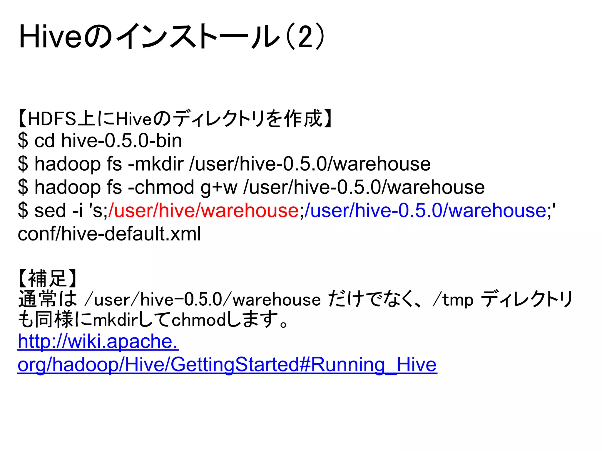 Hiveのインストール（2）

【HDFS上にHiveのディレクトリを作成】
$ cd hive-0.5.0-bin
$ hadoop fs -mkdir /user/hive-0.5.0/warehouse
$ hadoop fs -chmod g+w /user/hive-0.5.0/warehouse
$ sed -i 's;/user/hive/warehouse;/user/hive-0.5.0/warehouse;'
conf/hive-default.xml

【補足】
通常は /user/hive-0.5.0/warehouse だけでなく、 /tmp ディレクトリ
も同様にmkdirしてchmodします。
http://wiki.apache.
org/hadoop/Hive/GettingStarted#Running_Hive
 