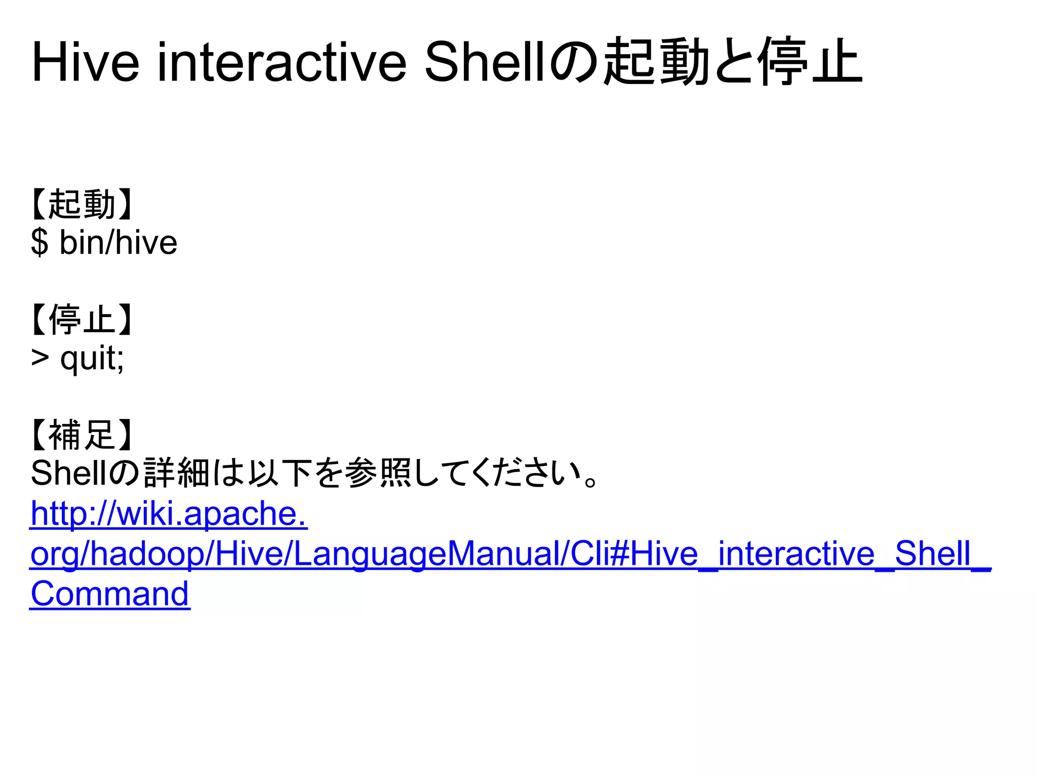 Hive interactive Shellの起動と停止

【起動】
$ bin/hive

【停止】
> quit;

【補足】
Shellの詳細は以下を参照してください。
http://wiki.apache.
org/hadoop/Hive/LanguageManual/Cli#Hive_interactive_Shell_
Command
 