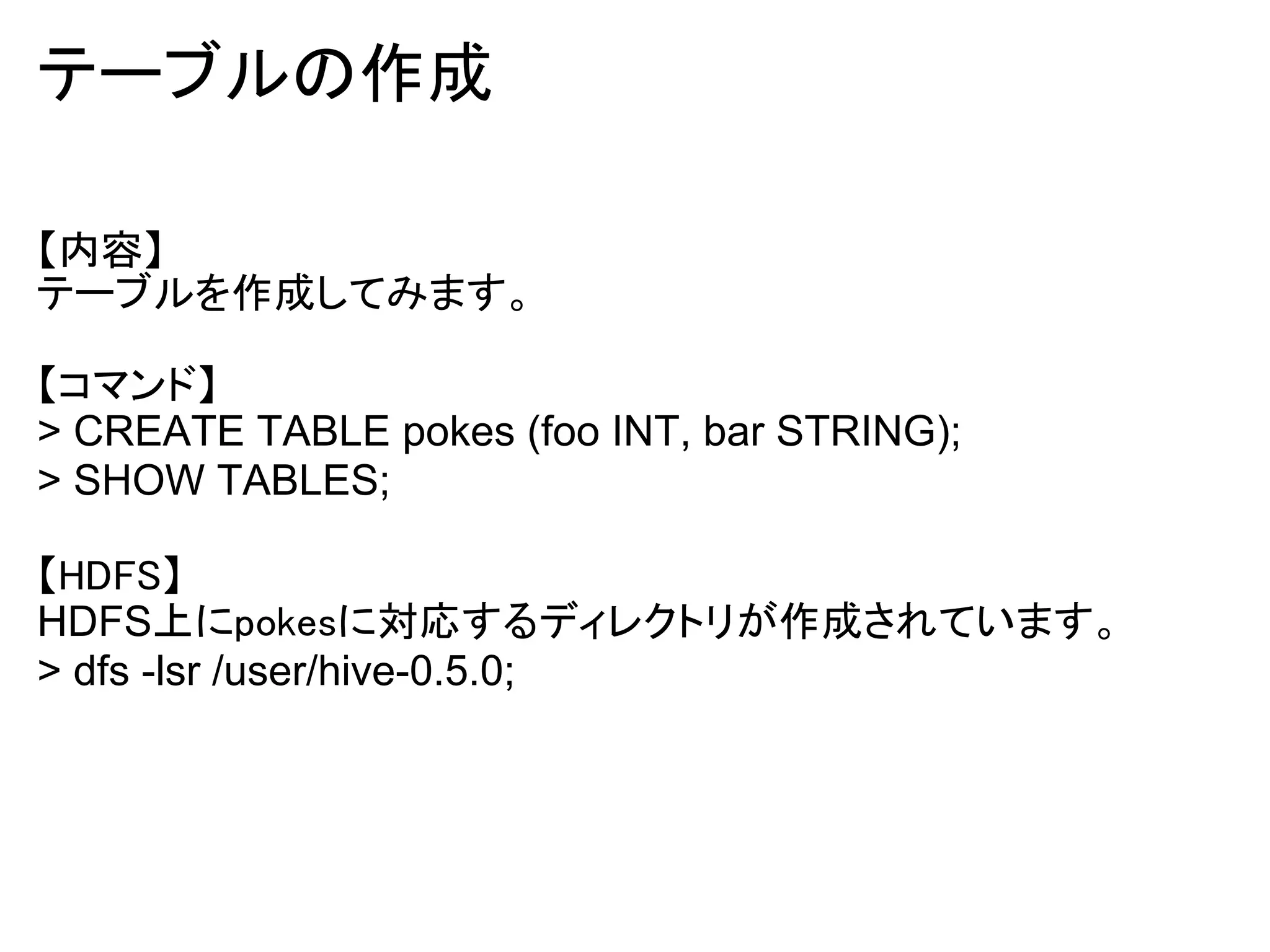 テーブルの作成

【内容】
テーブルを作成してみます。

【コマンド】
> CREATE TABLE pokes (foo INT, bar STRING);
> SHOW TABLES;

【HDFS】
HDFS上にpokesに対応するディレクトリが作成されています。
> dfs -lsr /user/hive-0.5.0;
 