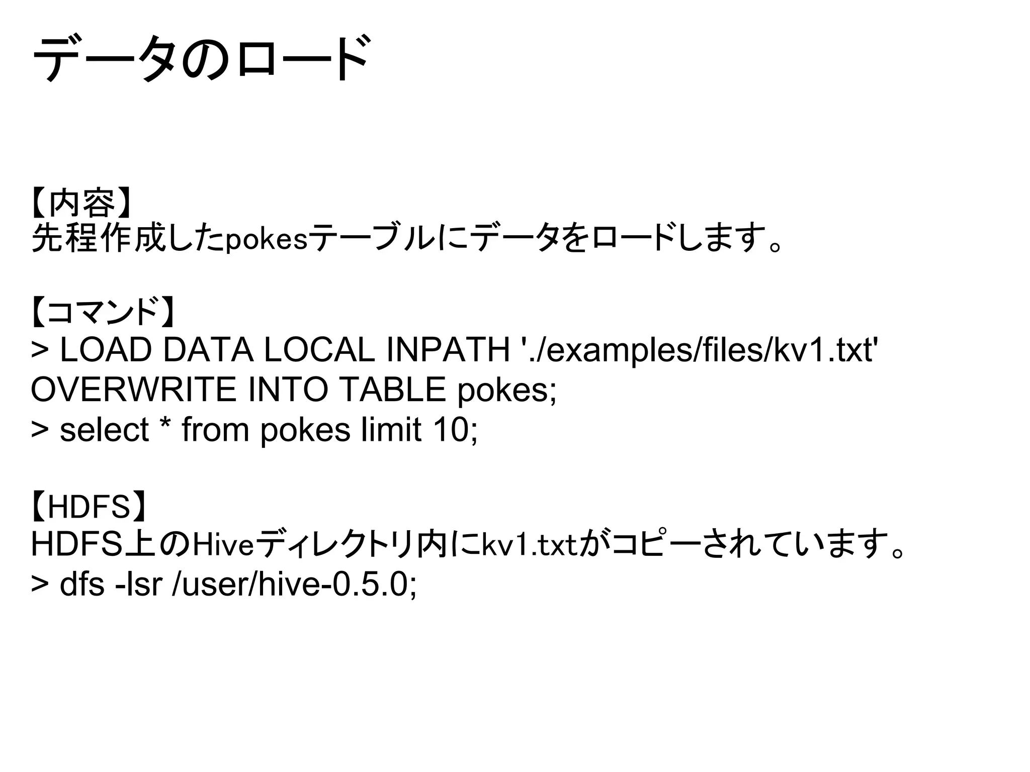 データのロード

【内容】
先程作成したpokesテーブルにデータをロードします。

【コマンド】
> LOAD DATA LOCAL INPATH './examples/files/kv1.txt'
OVERWRITE INTO TABLE pokes;
> select * from pokes limit 10;

【HDFS】
HDFS上のHiveディレクトリ内にkv1.txtがコピーされています。
> dfs -lsr /user/hive-0.5.0;
 