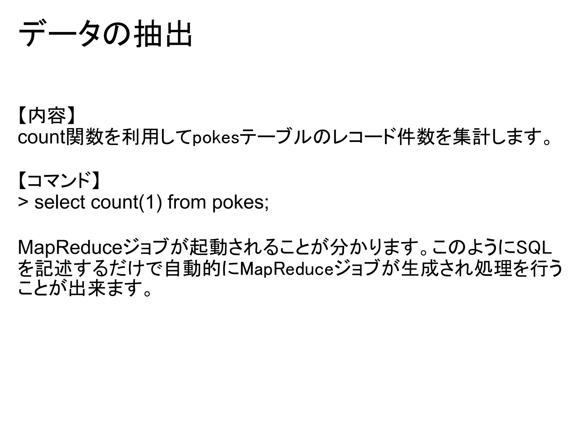 データの抽出

【内容】
count関数を利用してpokesテーブルのレコード件数を集計します。

【コマンド】
> select count(1) from pokes;

MapReduceジョブが起動されることが分かります。このようにSQL
を記述するだけで自動的にMapReduceジョブが生成され処理を行う
ことが出来ます。
 