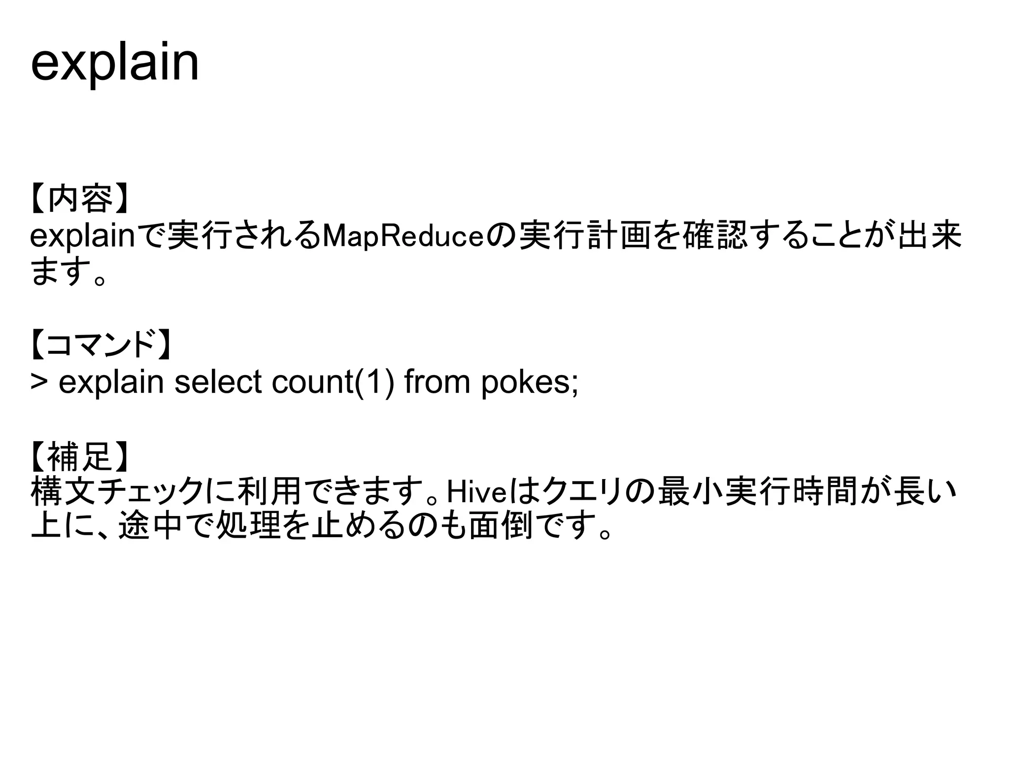 explain

【内容】
explainで実行されるMapReduceの実行計画を確認することが出来
ます。

【コマンド】
> explain select count(1) from pokes;

【補足】
構文チェックに利用できます。Hiveはクエリの最小実行時間が長い
上に、途中で処理を止めるのも面倒です。
 