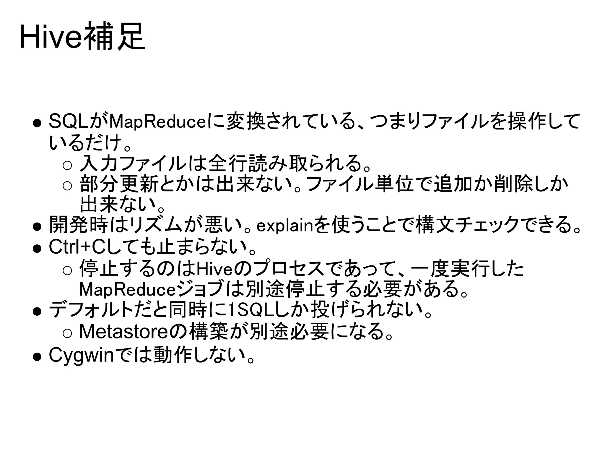 Hive補足

 SQLがMapReduceに変換されている、つまりファイルを操作して
 いるだけ。
     入力ファイルは全行読み取られる。
     部分更新とかは出来ない。ファイル単位で追加か削除しか
     出来ない。
 開発時はリズムが悪い。explainを使うことで構文チェックできる。
 Ctrl+Cしても止まらない。
     停止するのはHiveのプロセスであって、一度実行した
     MapReduceジョブは別途停止する必要がある。
 デフォルトだと同時に1SQLしか投げられない。
     Metastoreの構築が別途必要になる。
 Cygwinでは動作しない。
 