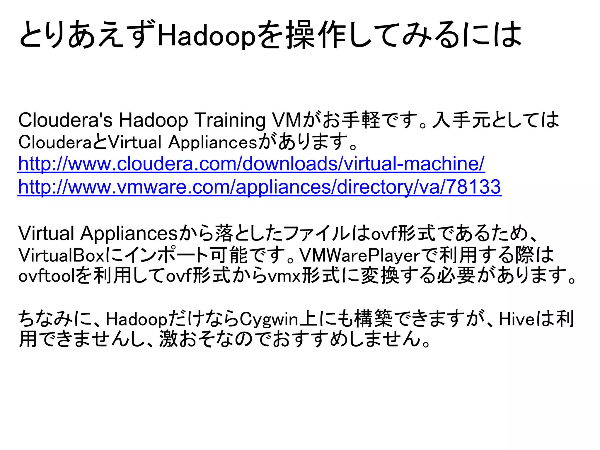 とりあえずHadoopを操作してみるには

Cloudera's Hadoop Training VMがお手軽です。入手元としては
ClouderaとVirtual Appliancesがあります。
http://www.cloudera.com/downloads/virtual-machine/
http://www.vmware.com/appliances/directory/va/78133

Virtual Appliancesから落としたファイルはovf形式であるため、
VirtualBoxにインポート可能です。VMWarePlayerで利用する際は
ovftoolを利用してovf形式からvmx形式に変換する必要があります。

ちなみに、HadoopだけならCygwin上にも構築できますが、Hiveは利
用できませんし、激おそなのでおすすめしません。
 