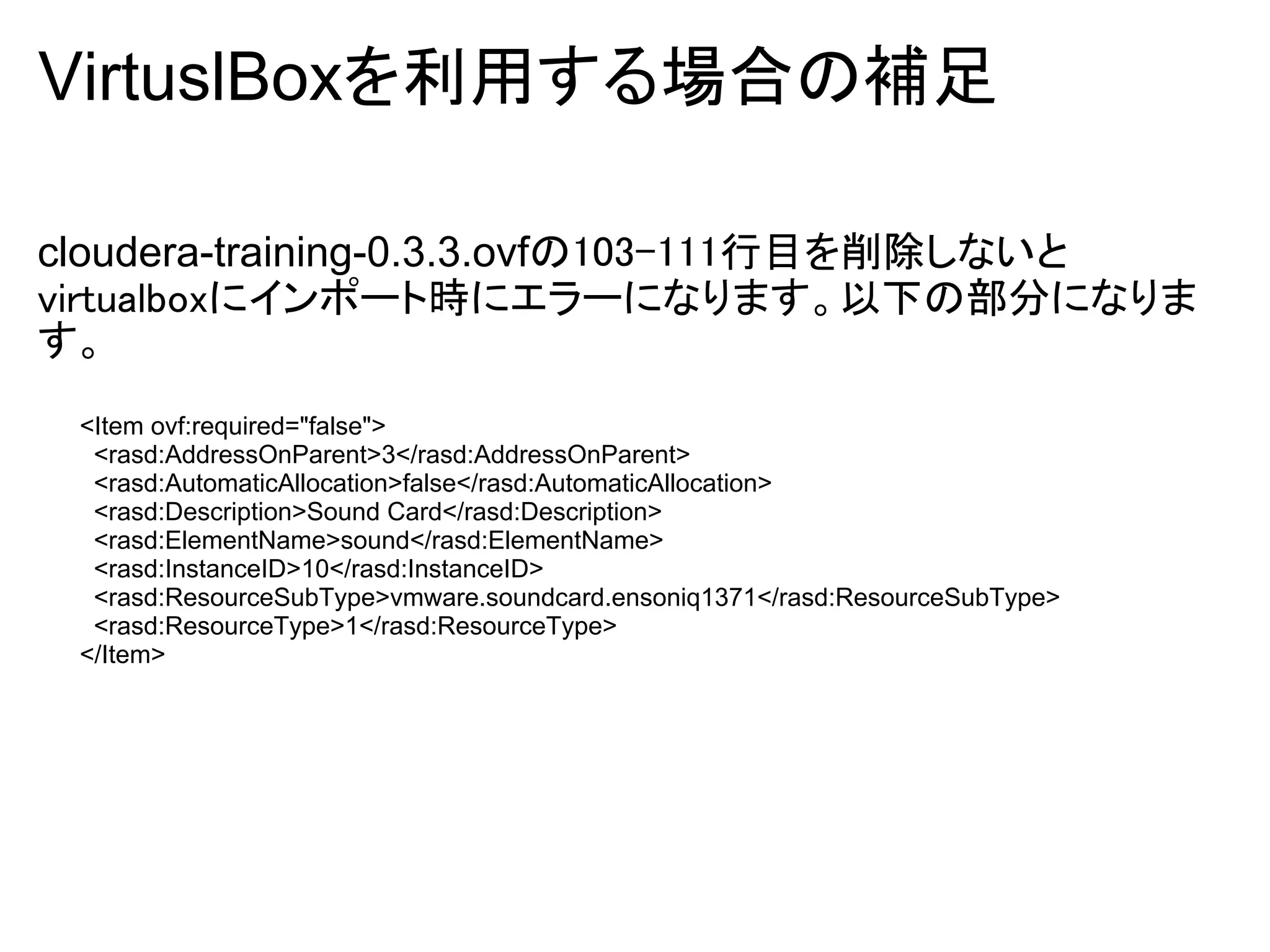 VirtuslBoxを利用する場合の補足

cloudera-training-0.3.3.ovfの103-111行目を削除しないと
virtualboxにインポート時にエラーになります。以下の部分になりま
す。
 <Item ovf:required="false">
  <rasd:AddressOnParent>3</rasd:AddressOnParent>
  <rasd:AutomaticAllocation>false</rasd:AutomaticAllocation>
  <rasd:Description>Sound Card</rasd:Description>
  <rasd:ElementName>sound</rasd:ElementName>
  <rasd:InstanceID>10</rasd:InstanceID>
  <rasd:ResourceSubType>vmware.soundcard.ensoniq1371</rasd:ResourceSubType>
  <rasd:ResourceType>1</rasd:ResourceType>
 </Item>
 