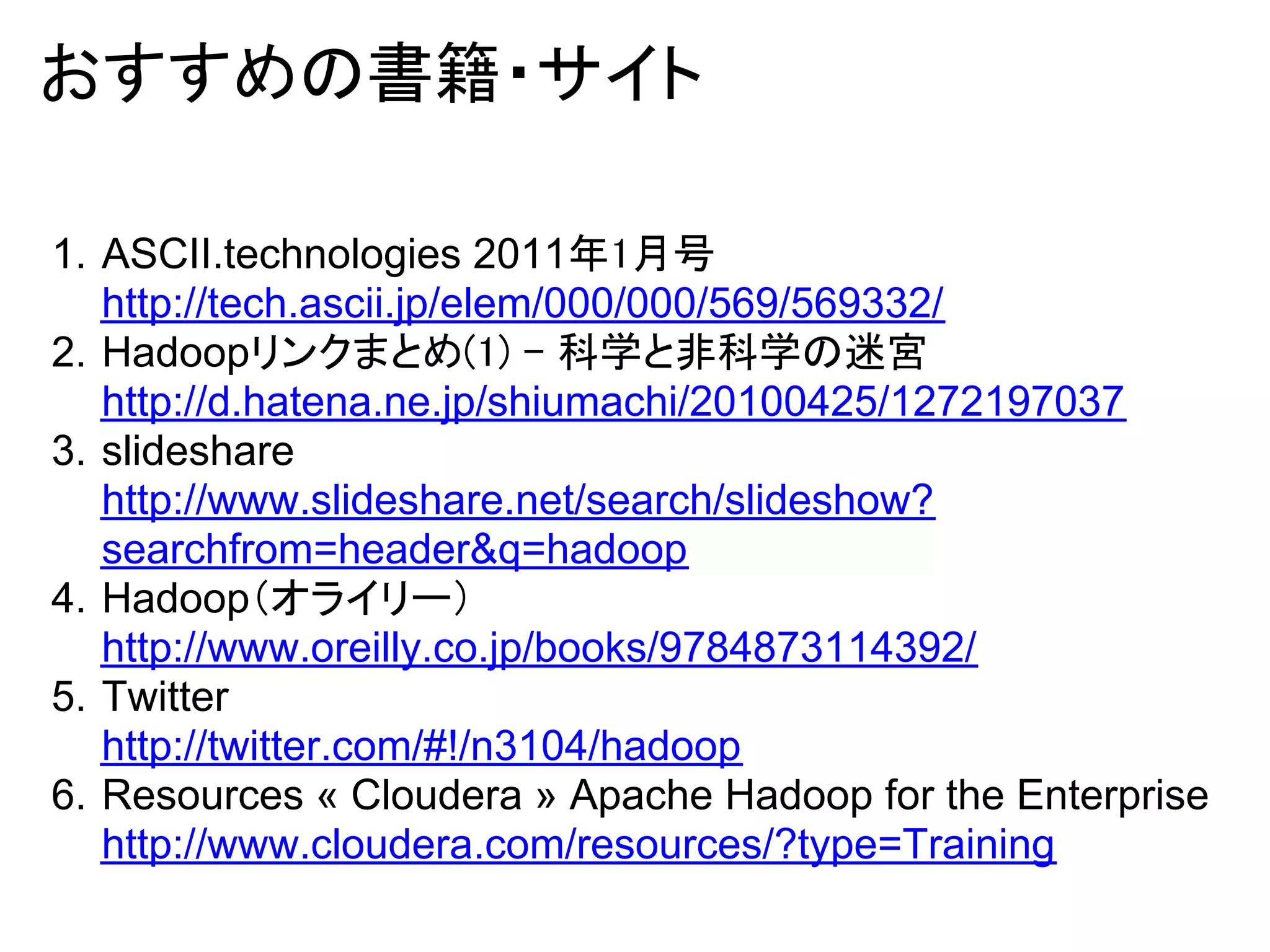 おすすめの書籍・サイト

1. ASCII.technologies 2011年1月号
   http://tech.ascii.jp/elem/000/000/569/569332/
2. Hadoopリンクまとめ(1) - 科学と非科学の迷宮
   http://d.hatena.ne.jp/shiumachi/20100425/1272197037
3. slideshare
   http://www.slideshare.net/search/slideshow?
   searchfrom=header&q=hadoop
4. Hadoop（オライリー）
   http://www.oreilly.co.jp/books/9784873114392/
5. Twitter
   http://twitter.com/#!/n3104/hadoop
6. Resources « Cloudera » Apache Hadoop for the Enterprise
   http://www.cloudera.com/resources/?type=Training
 