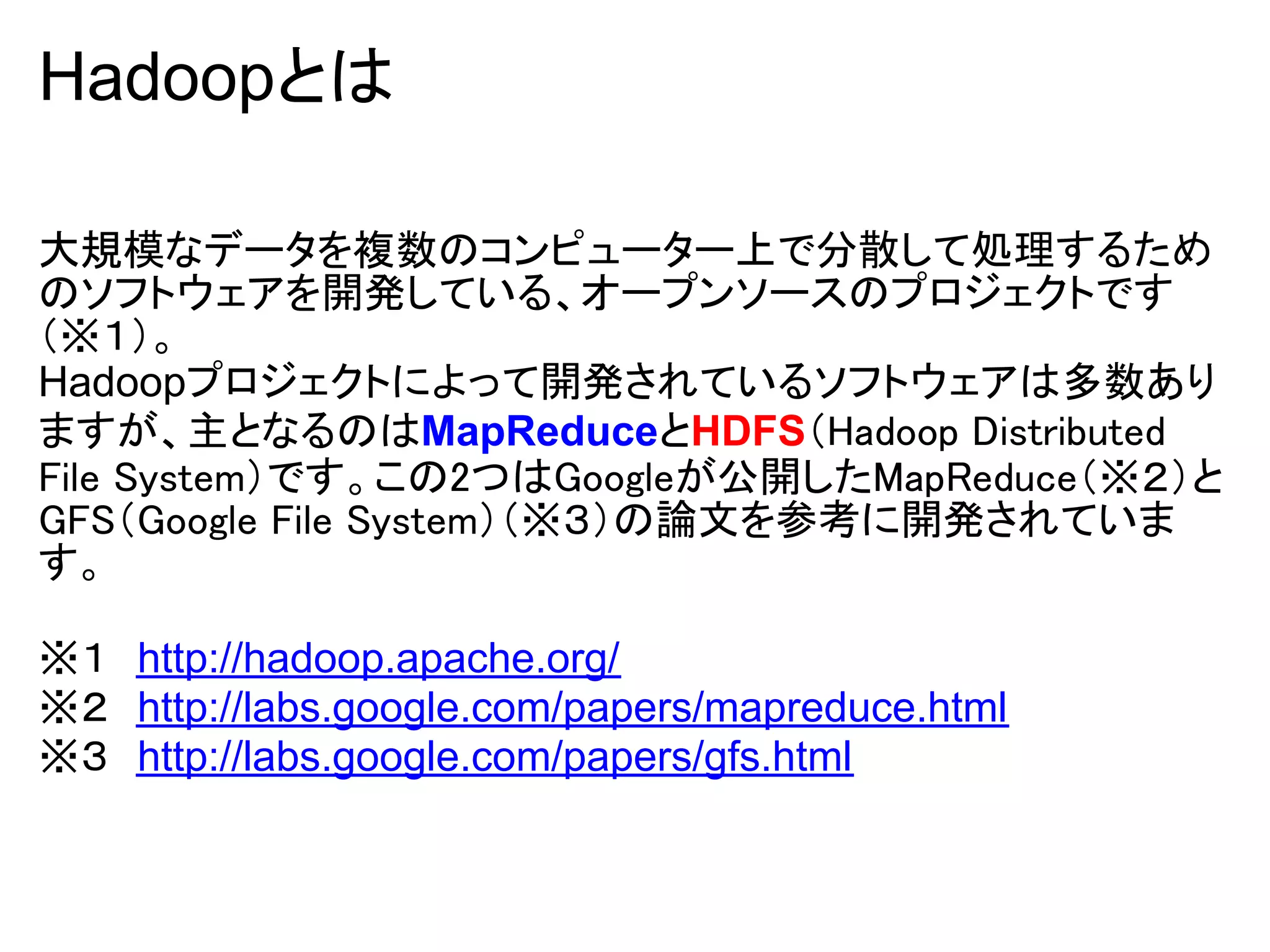 Hadoopとは

大規模なデータを複数のコンピューター上で分散して処理するため
のソフトウェアを開発している、オープンソースのプロジェクトです
（※１）。
Hadoopプロジェクトによって開発されているソフトウェアは多数あり
ますが、主となるのはMapReduceとHDFS（Hadoop Distributed
File System）です。この2つはGoogleが公開したMapReduce（※２）と
GFS（Google File System）（※３）の論文を参考に開発されていま
す。

※１　http://hadoop.apache.org/
※２　http://labs.google.com/papers/mapreduce.html
※３　http://labs.google.com/papers/gfs.html
 