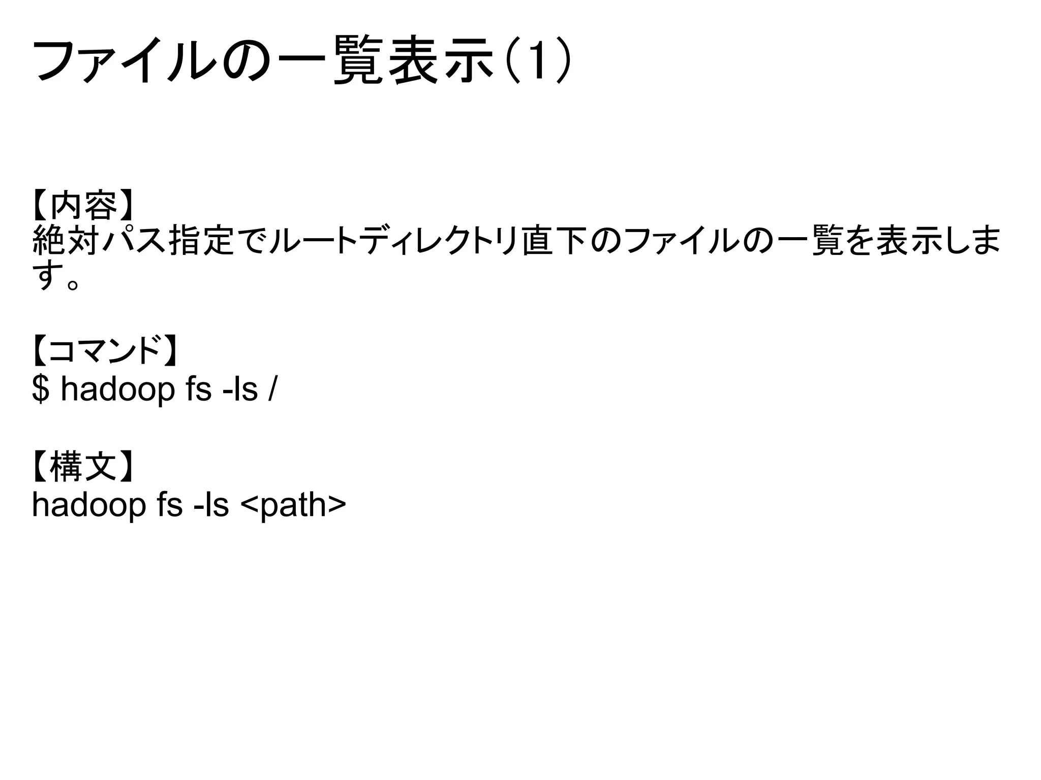 ファイルの一覧表示（1）

【内容】
絶対パス指定でルートディレクトリ直下のファイルの一覧を表示しま
す。

【コマンド】
$ hadoop fs -ls /

【構文】
hadoop fs -ls <path>
 