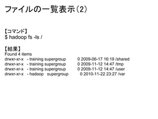 ファイルの一覧表示（2）

【コマンド】
$ hadoop fs -ls /

【結果】
Found 4 items
drwxr-xr-x - training supergroup   0 2009-06-17 16:19 /shared
drwxr-xr-x - training supergroup   0 2009-11-12 14:47 /tmp
drwxr-xr-x - training supergroup   0 2009-11-12 14:47 /user
drwxr-xr-x - hadoop supergroup      0 2010-11-22 23:27 /var
 