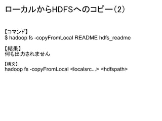 ローカルからHDFSへのコピー（2）

【コマンド】
$ hadoop fs -copyFromLocal README hdfs_readme

【結果】
何も出力されません
【構文】
hadoop fs -copyFromLocal <localsrc...> <hdfspath>
 