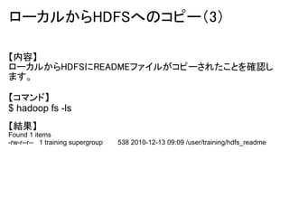 ローカルからHDFSへのコピー（3）

【内容】
ローカルからHDFSにREADMEファイルがコピーされたことを確認し
ます。

【コマンド】
$ hadoop fs -ls
【結果】
Found 1 items
-rw-r--r-- 1 training supergroup   538 2010-12-13 09:09 /user/training/hdfs_readme
 