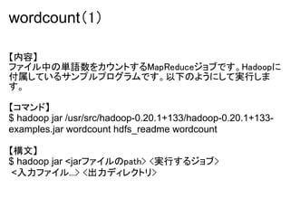 wordcount（1）

【内容】
ファイル中の単語数をカウントするMapReduceジョブです。Hadoopに
付属しているサンプルプログラムです。以下のようにして実行しま
す。

【コマンド】
$ hadoop jar /usr/src/hadoop-0.20.1+133/hadoop-0.20.1+133-
examples.jar wordcount hdfs_readme wordcount

【構文】
$ hadoop jar <jarファイルのpath> <実行するジョブ>
 <入力ファイル...> <出力ディレクトリ>
 