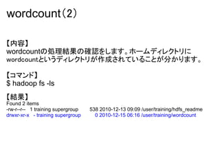 wordcount（2）

【内容】
wordcountの処理結果の確認をします。ホームディレクトリに
wordcountというディレクトリが作成されていることが分かります。

【コマンド】
$ hadoop fs -ls
【結果】
Found 2 items
-rw-r--r-- 1 training supergroup   538 2010-12-13 09:09 /user/training/hdfs_readme
drwxr-xr-x - training supergroup     0 2010-12-15 06:16 /user/training/wordcount
 