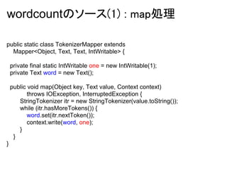 wordcountのソース(1) : map処理

public static class TokenizerMapper extends
  Mapper<Object, Text, Text, IntWritable> {

    private final static IntWritable one = new IntWritable(1);
    private Text word = new Text();

    public void map(Object key, Text value, Context context)
           throws IOException, InterruptedException {
       StringTokenizer itr = new StringTokenizer(value.toString());
       while (itr.hasMoreTokens()) {
           word.set(itr.nextToken());
           context.write(word, one);
       }
     }
}
 
