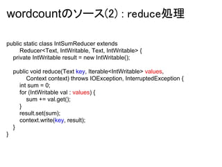 wordcountのソース(2) : reduce処理

public static class IntSumReducer extends
     Reducer<Text, IntWritable, Text, IntWritable> {
  private IntWritable result = new IntWritable();

    public void reduce(Text key, Iterable<IntWritable> values,
         Context context) throws IOException, InterruptedException {
      int sum = 0;
      for (IntWritable val : values) {
         sum += val.get();
      }
      result.set(sum);
      context.write(key, result);
    }
}
 