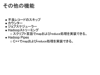 その他の機能

不良レコードのスキップ
カウンター
ジョブスケジューラー
Hadoopストリーミング
  スクリプト言語でmapおよびreduce処理を実装できる。
Hadoop Pipes
  C++でmapおよびreduce処理を実装できる。
 