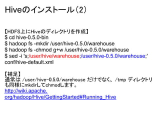 Hiveのインストール（2）

【HDFS上にHiveのディレクトリを作成】
$ cd hive-0.5.0-bin
$ hadoop fs -mkdir /user/hive-0.5.0/warehouse
$ hadoop fs -chmod g+w /user/hive-0.5.0/warehouse
$ sed -i 's;/user/hive/warehouse;/user/hive-0.5.0/warehouse;'
conf/hive-default.xml

【補足】
通常は /user/hive-0.5.0/warehouse だけでなく、 /tmp ディレクトリ
も同様にmkdirしてchmodします。
http://wiki.apache.
org/hadoop/Hive/GettingStarted#Running_Hive
 