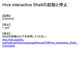Hive interactive Shellの起動と停止

【起動】
$ bin/hive

【停止】
> quit;

【補足】
Shellの詳細は以下を参照してください。
http://wiki.apache.
org/hadoop/Hive/LanguageManual/Cli#Hive_interactive_Shell_
Command
 