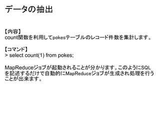 データの抽出

【内容】
count関数を利用してpokesテーブルのレコード件数を集計します。

【コマンド】
> select count(1) from pokes;

MapReduceジョブが起動されることが分かります。このようにSQL
を記述するだけで自動的にMapReduceジョブが生成され処理を行う
ことが出来ます。
 