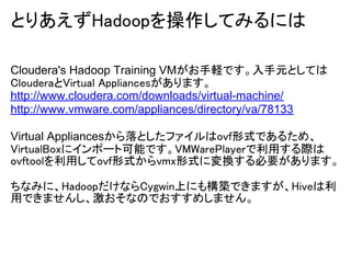 とりあえずHadoopを操作してみるには

Cloudera's Hadoop Training VMがお手軽です。入手元としては
ClouderaとVirtual Appliancesがあります。
http://www.cloudera.com/downloads/virtual-machine/
http://www.vmware.com/appliances/directory/va/78133

Virtual Appliancesから落としたファイルはovf形式であるため、
VirtualBoxにインポート可能です。VMWarePlayerで利用する際は
ovftoolを利用してovf形式からvmx形式に変換する必要があります。

ちなみに、HadoopだけならCygwin上にも構築できますが、Hiveは利
用できませんし、激おそなのでおすすめしません。
 