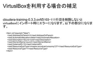VirtuslBoxを利用する場合の補足

cloudera-training-0.3.3.ovfの103-111行目を削除しないと
virtualboxにインポート時にエラーになります。以下の部分になりま
す。
 <Item ovf:required="false">
  <rasd:AddressOnParent>3</rasd:AddressOnParent>
  <rasd:AutomaticAllocation>false</rasd:AutomaticAllocation>
  <rasd:Description>Sound Card</rasd:Description>
  <rasd:ElementName>sound</rasd:ElementName>
  <rasd:InstanceID>10</rasd:InstanceID>
  <rasd:ResourceSubType>vmware.soundcard.ensoniq1371</rasd:ResourceSubType>
  <rasd:ResourceType>1</rasd:ResourceType>
 </Item>
 