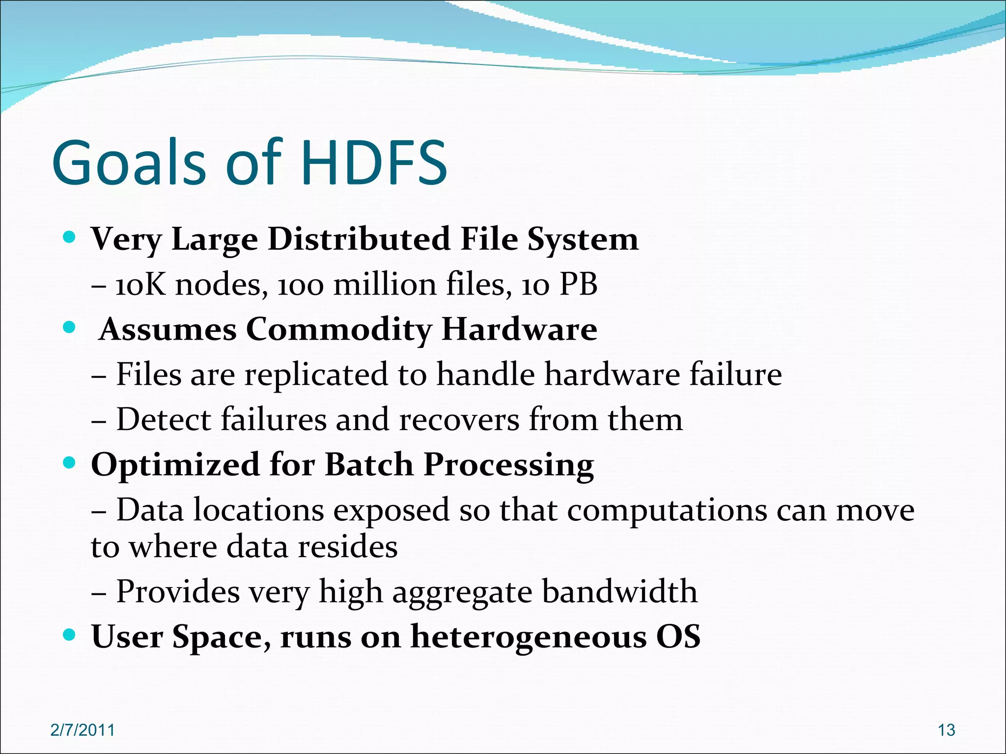 Goals of HDFS Very Large Distributed File System –  10K nodes, 100 million files, 10 PB Assumes Commodity Hardware –  Files are replicated to handle hardware failure –  Detect failures and recovers from them Optimized for Batch Processing –  Data locations exposed so that computations can move to where data resides –  Provides very high aggregate bandwidth User Space, runs on heterogeneous OS  2/7/2011 