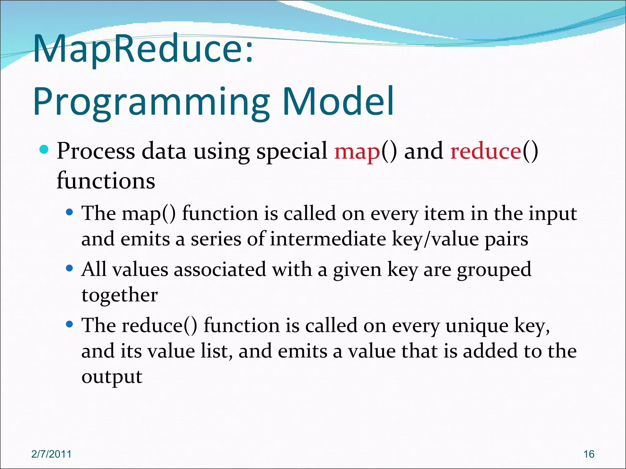 MapReduce: Programming Model Process data using special  map () and  reduce () functions The map() function is called on every item in the input and emits a series of intermediate key/value pairs All values associated with a given key are grouped together The reduce() function is called on every unique key, and its value list, and emits a value that is added to the output 2/7/2011 