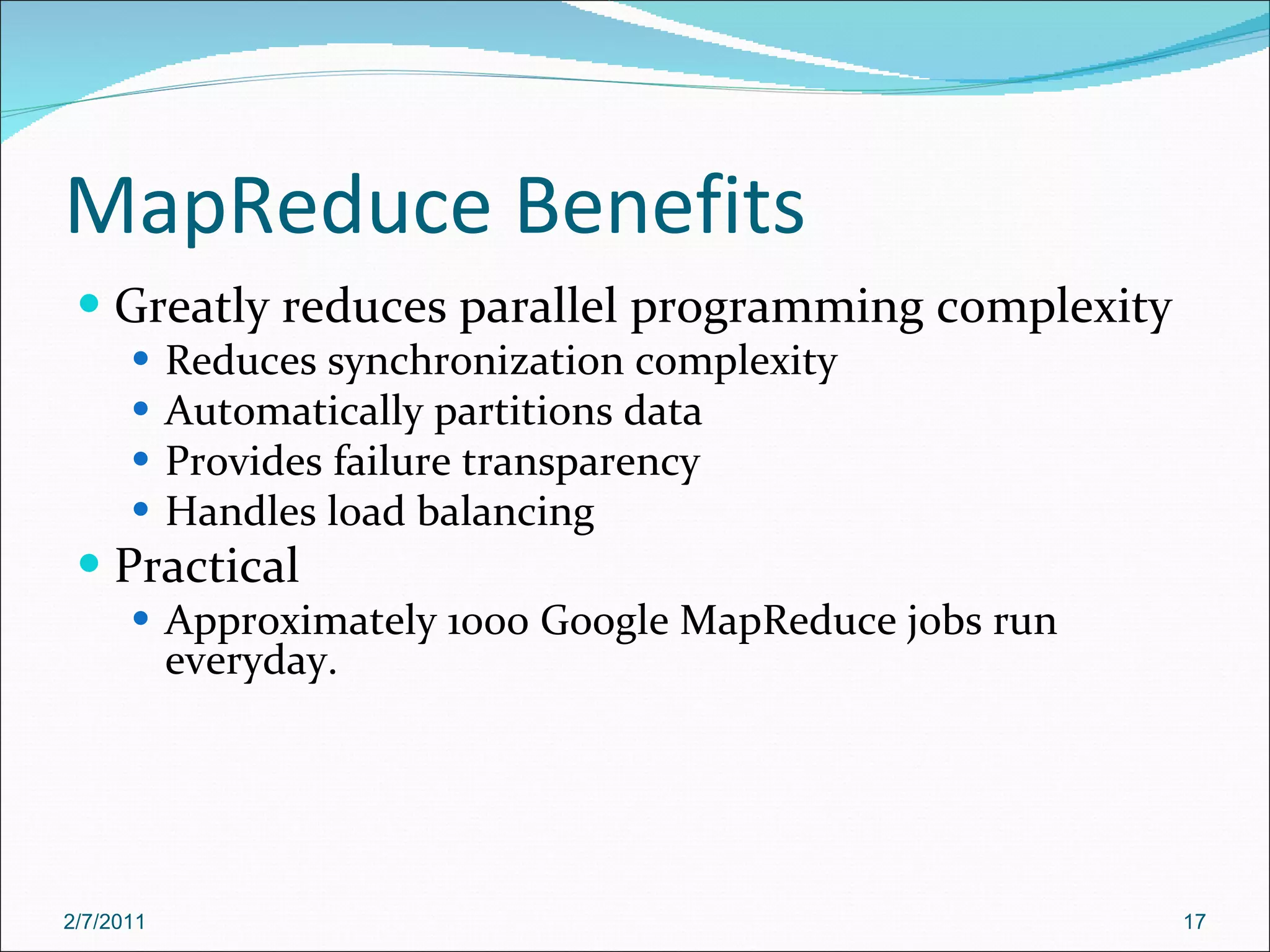 MapReduce Benefits Greatly reduces parallel programming complexity Reduces synchronization complexity Automatically partitions data Provides failure transparency Handles load balancing Practical Approximately 1000 Google MapReduce jobs run everyday. 2/7/2011 