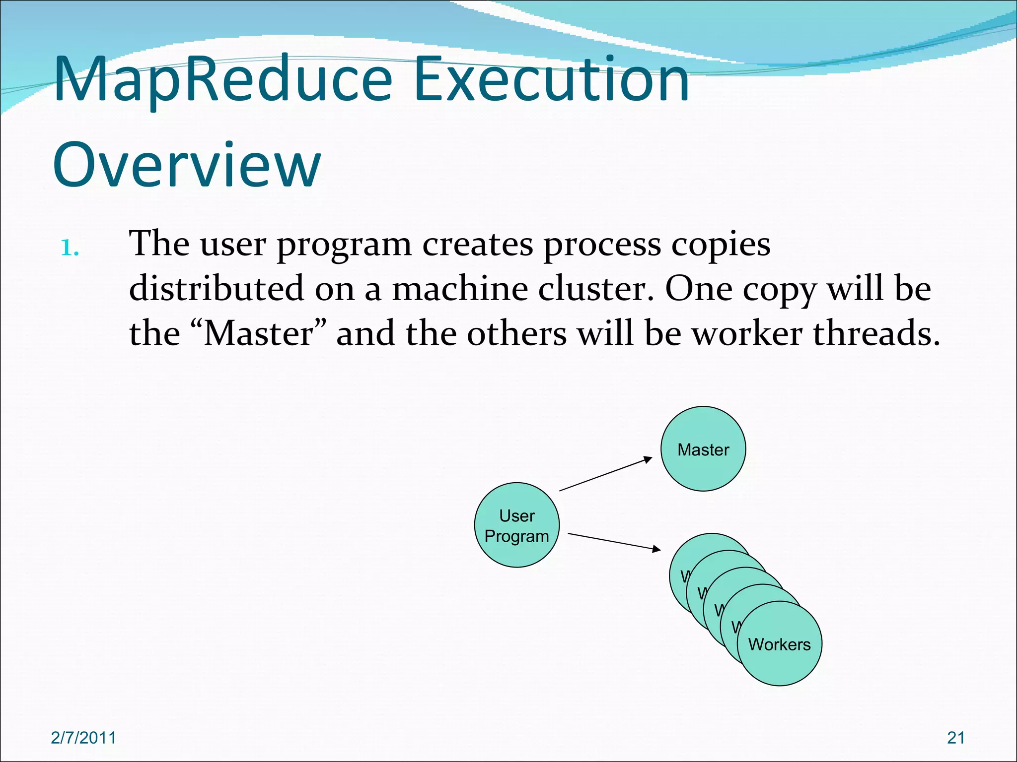 MapReduce Execution Overview The user program creates process copies distributed on a machine cluster. One copy will be the “Master” and the others will be worker threads. User Program Master Workers Workers Workers Workers Workers 2/7/2011 
