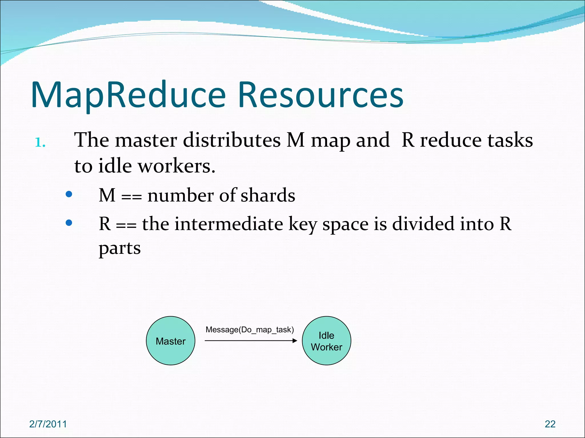 MapReduce Resources The master distributes M map and  R reduce tasks to idle workers. M == number of shards R == the intermediate key space is divided into R parts Master Idle Worker Message(Do_map_task) 2/7/2011 