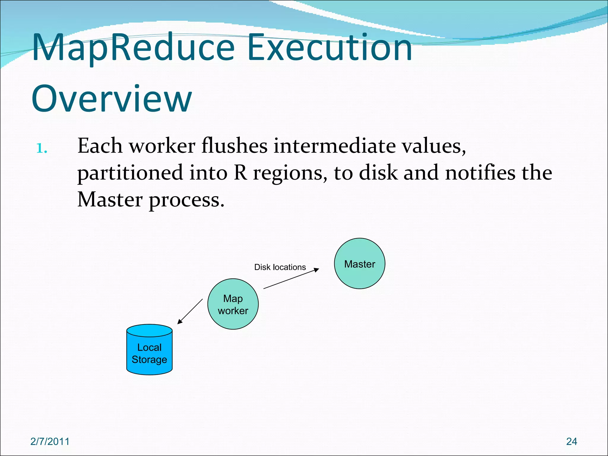 MapReduce Execution Overview Each worker flushes intermediate values, partitioned into R regions, to disk and notifies the Master process.  Master Map worker Disk locations Local Storage 2/7/2011 