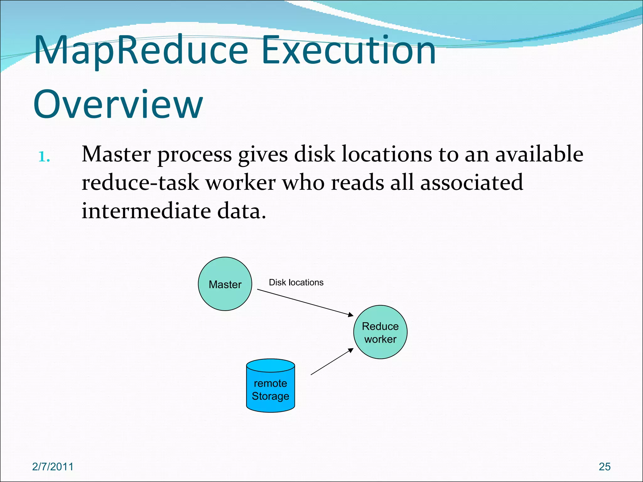 MapReduce Execution Overview Master process gives disk locations to an available reduce-task worker who reads all associated intermediate data.  Master Reduce worker Disk locations remote Storage 2/7/2011 