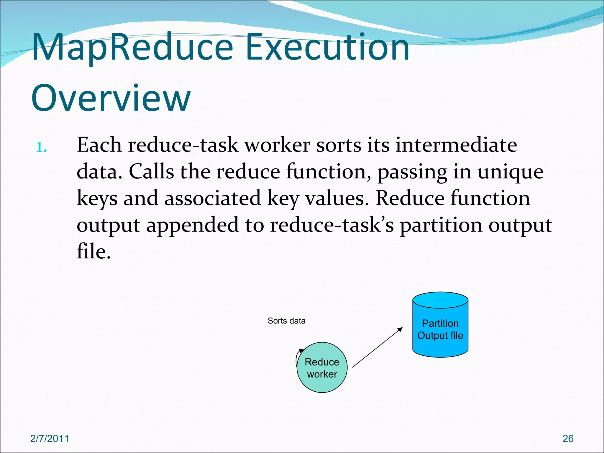 MapReduce Execution Overview Each reduce-task worker sorts its intermediate data. Calls the reduce function, passing in unique keys and associated key values. Reduce function output appended to reduce-task’s partition output file. Reduce worker Sorts data Partition Output file 2/7/2011 