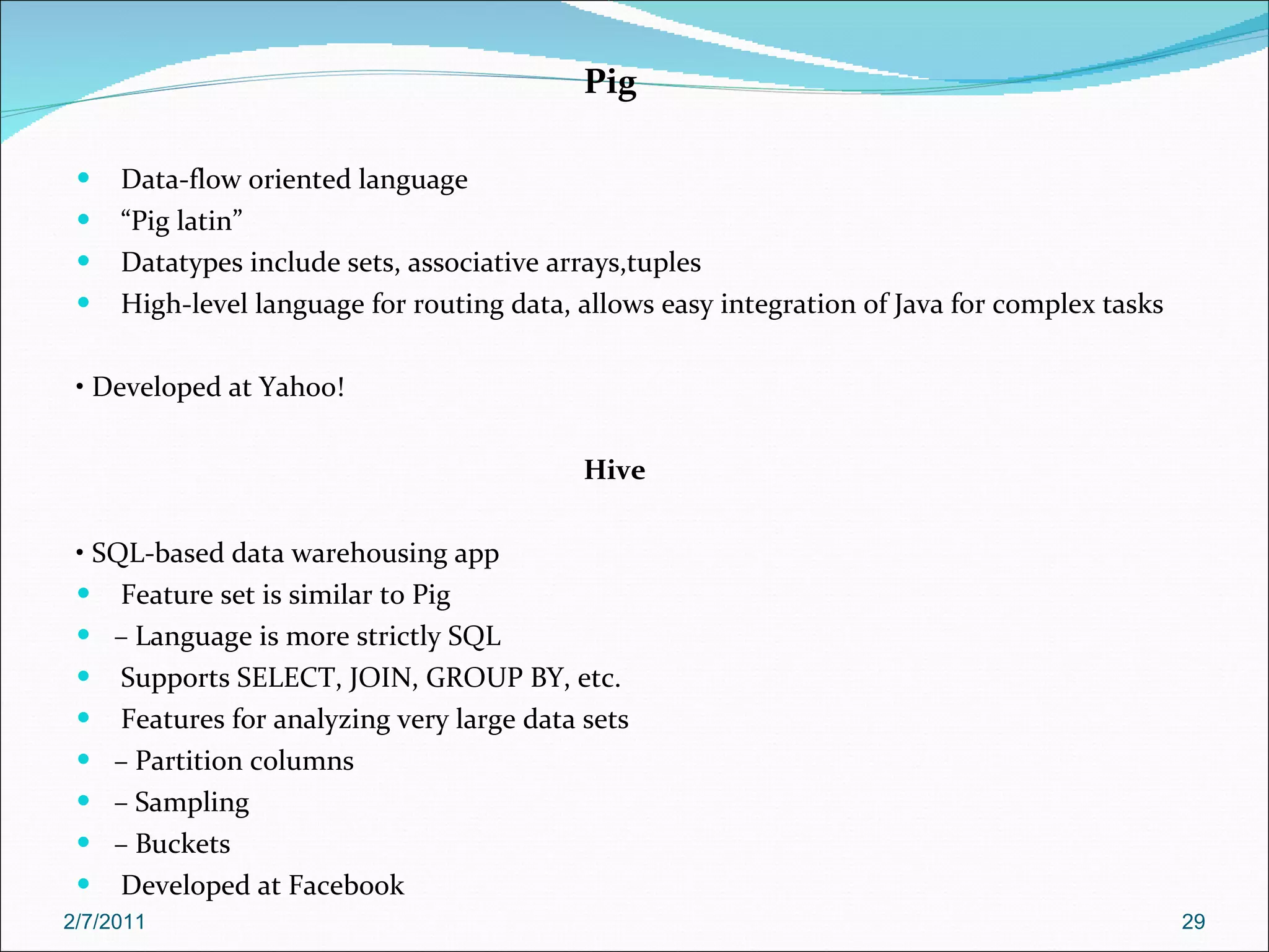 Pig Data-flow oriented language “ Pig latin” Datatypes include sets, associative arrays,tuples High-level language for routing data, allows easy integration of Java for complex tasks •  Developed at Yahoo! Hive •  SQL-based data warehousing app Feature set is similar to Pig –  Language is more strictly SQL Supports SELECT, JOIN, GROUP BY, etc. Features for analyzing very large data sets –  Partition columns –  Sampling –  Buckets Developed at Facebook 2/7/2011 