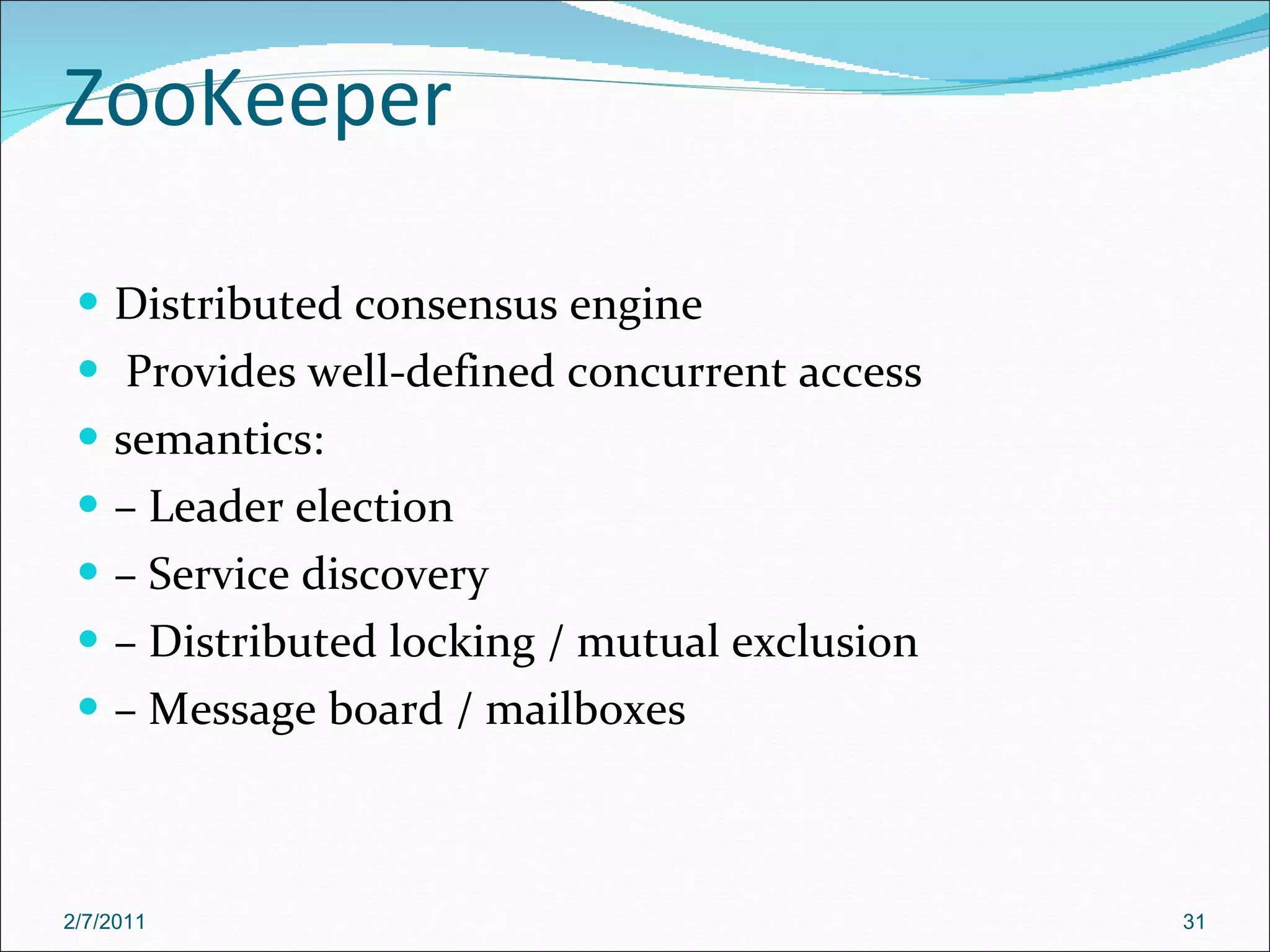 ZooKeeper Distributed consensus engine Provides well-defined concurrent access semantics: –  Leader election –  Service discovery –  Distributed locking / mutual exclusion –  Message board / mailboxes 2/7/2011 