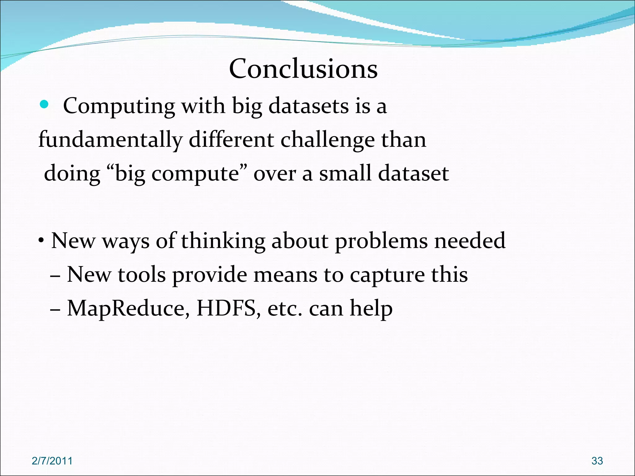 Conclusions Computing with big datasets is a fundamentally different challenge than doing “big compute” over a small dataset •  New ways of thinking about problems needed –  New tools provide means to capture this –  MapReduce, HDFS, etc. can help 2/7/2011 