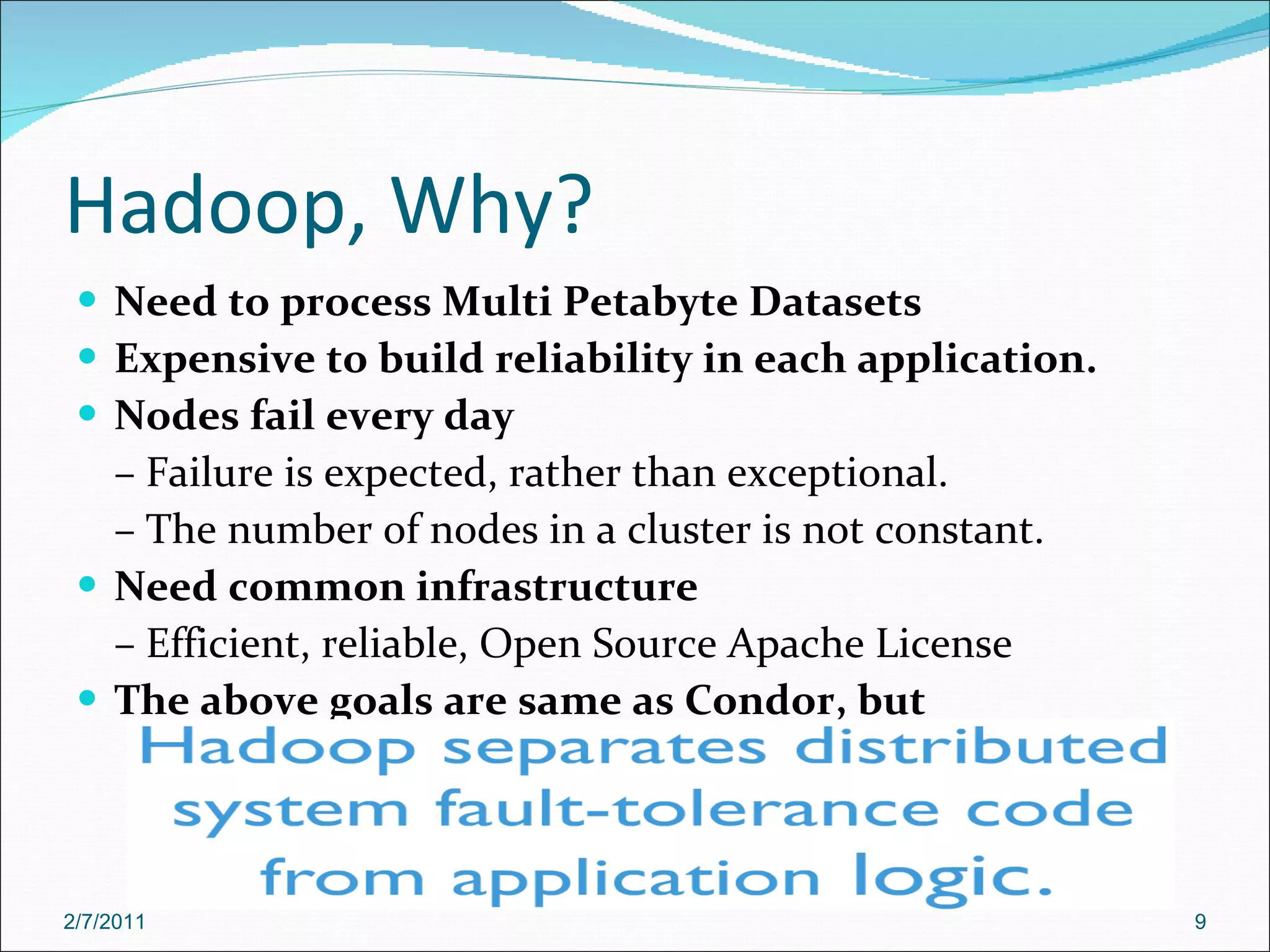 Hadoop, Why? Need to process Multi Petabyte Datasets Expensive to build reliability in each application. Nodes fail every day –  Failure is expected, rather than exceptional. –  The number of nodes in a cluster is not constant. Need common infrastructure –  Efficient, reliable, Open Source Apache License The above goals are same as Condor, but Workloads are IO bound and not CPU bound 2/7/2011 