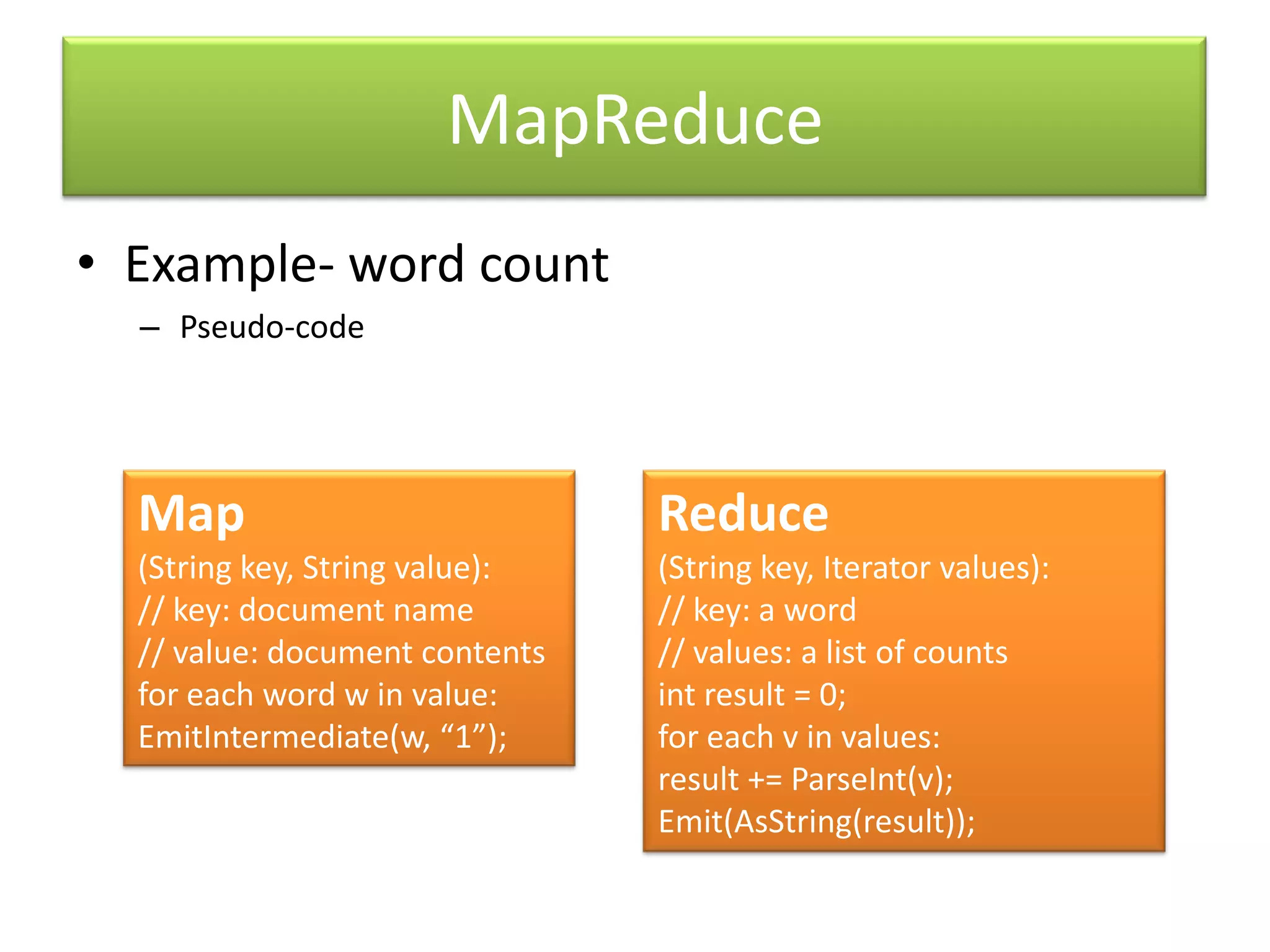 MapReduceExample- word countPseudo-codeMap(String key, String value):// key: document name// value: document contentsfor each word w in value:EmitIntermediate(w, “1”);Reduce(String key, Iterator values):// key: a word// values: a list of countsint result = 0;for each v in values:result += ParseInt(v);Emit(AsString(result));