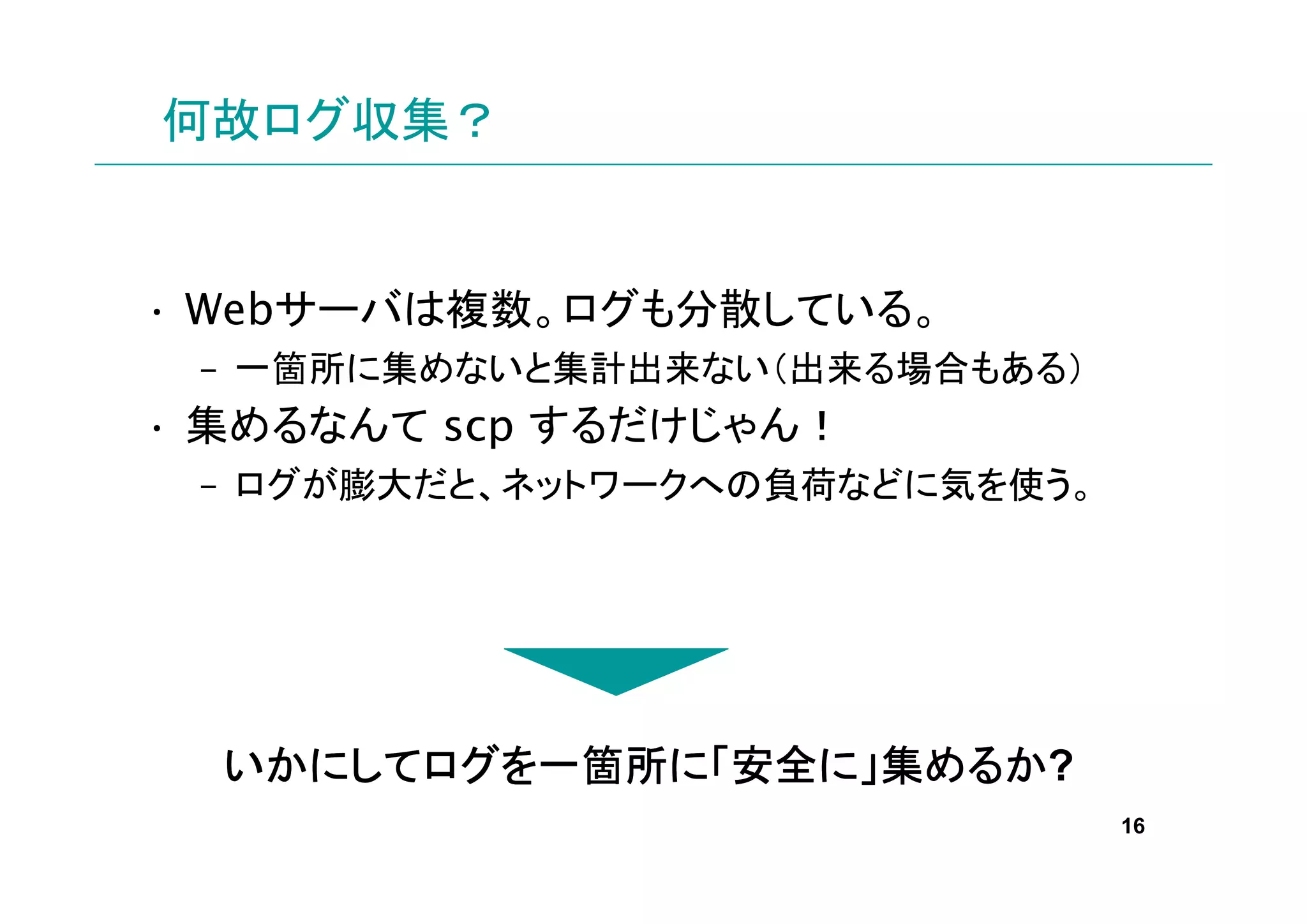 何故ログ収集？


• Webサーバは複数。ログも分散している。
 – 一箇所に集めないと集計出来ない（出来る場合もある）
• 集めるなんて scp するだけじゃん！
 – ログが膨大だと、ネットワークへの負荷などに気を使う。




  いかにしてログを一箇所に 安全に
  いかにしてログを一箇所に「安全に」集めるか?
       ログ           めるか
                                16
 