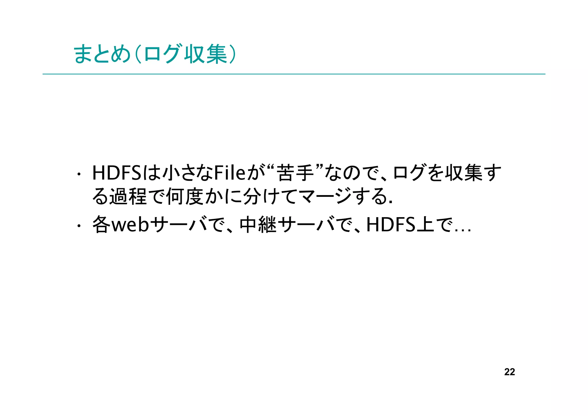 まとめ（ログ収集）




• HDFSは小さなFileが“苦手”なので、ログを収集す
  る過程で何度かに分けてマージする.
• 各webサーバで、中継サーバで、HDFS上で…




                                22
 