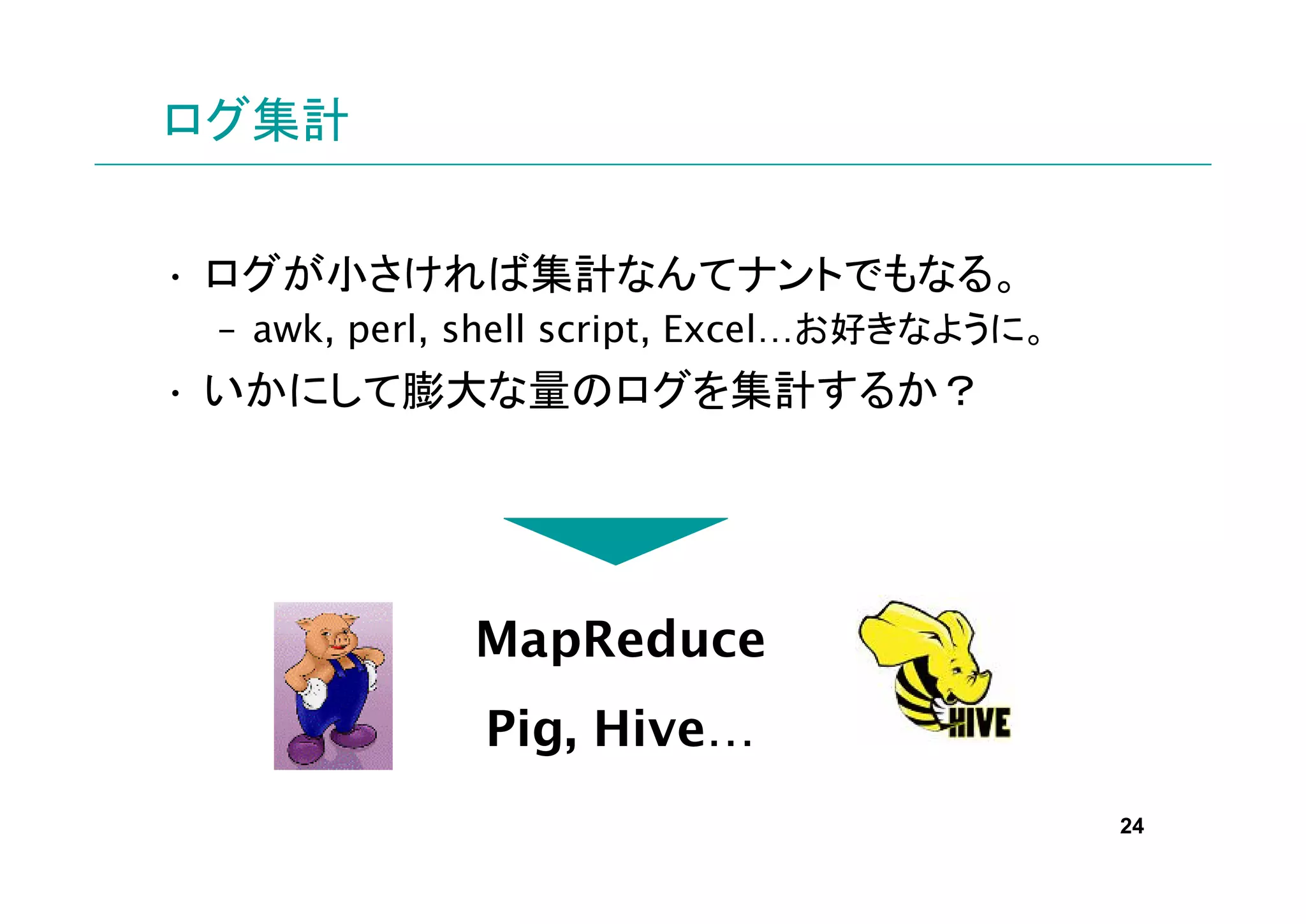 ログ集計


• ログが小さければ集計なんてナントでもなる。
 – awk, perl, shell script, Excel…お好きなように。
• いかにして膨大な量のログを集計するか？




             MapReduce
              Pig, Hive…
                                             24
 