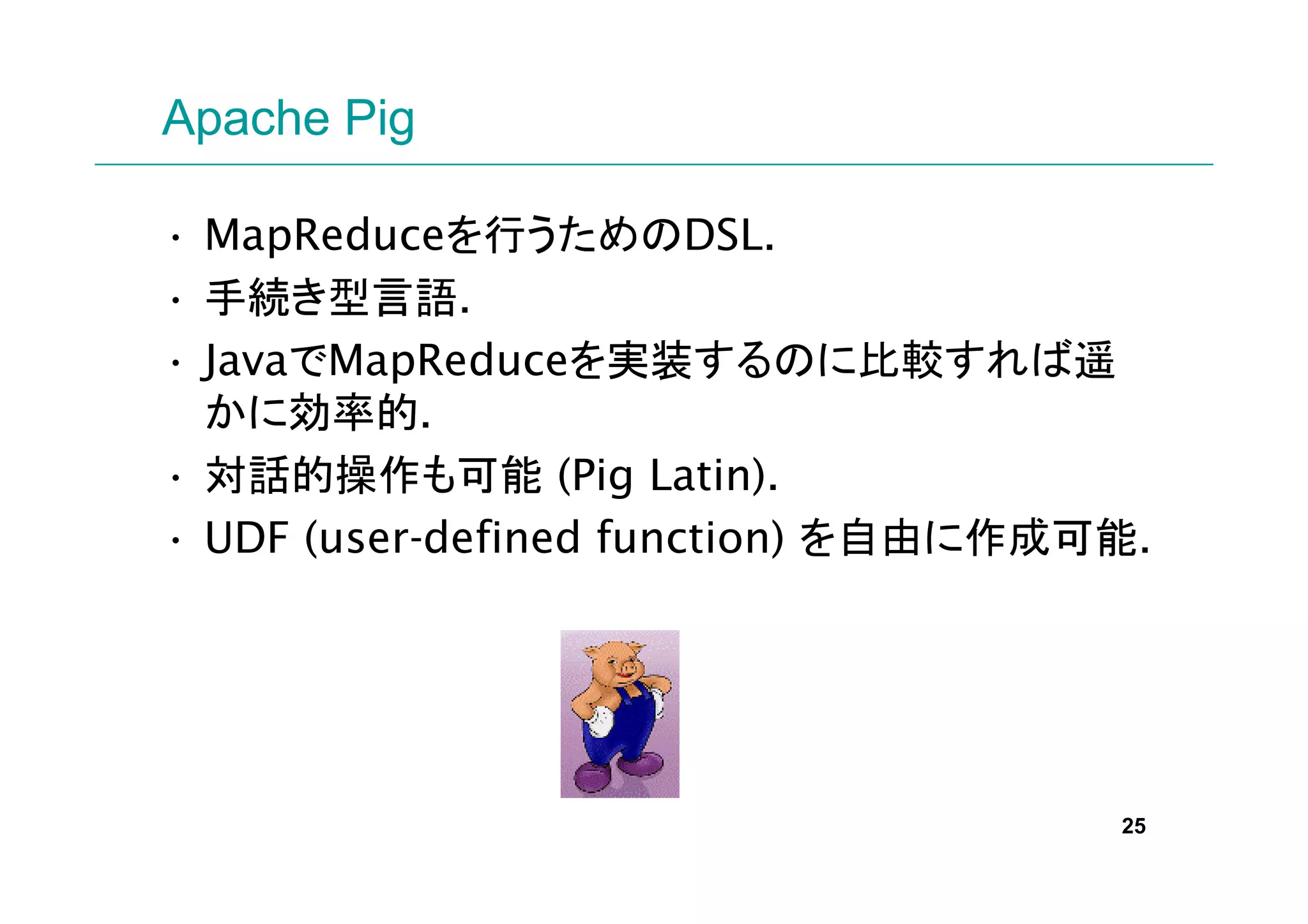 Apache Pig

• MapReduceを行うためのDSL.
• 手続き型言語.
• JavaでMapReduceを実装するのに比較すれば遥
  かに効率的.
• 対話的操作も可能 (Pig Latin).
• UDF (user-defined function) を自由に作成可能.




                                     25
 