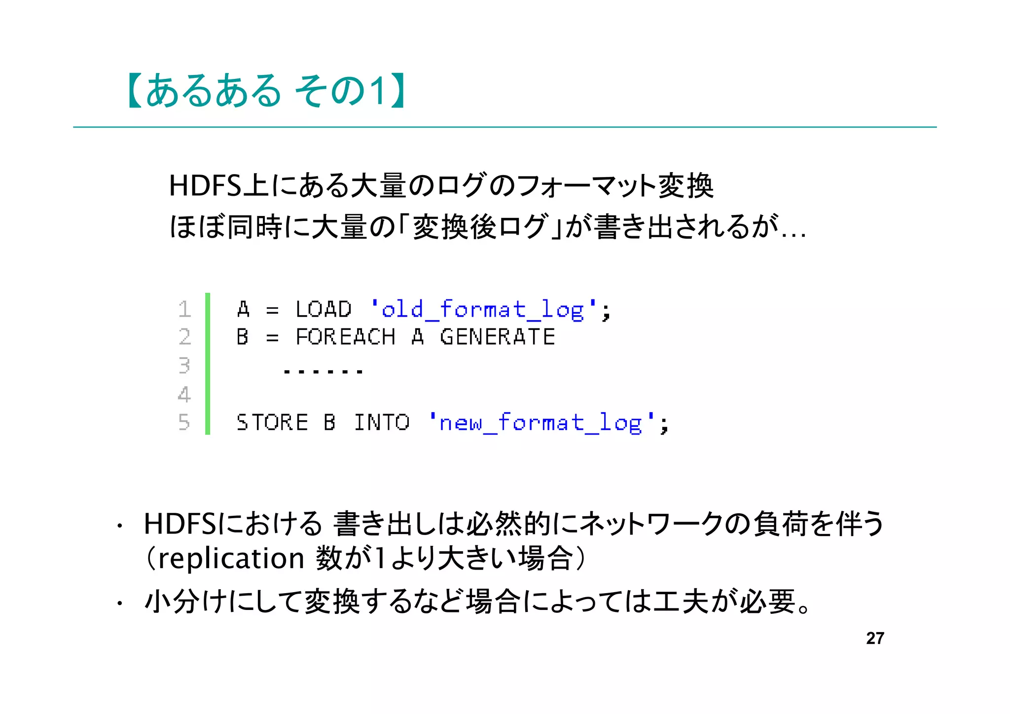 【あるある その1】

  HDFS上にある大量のログのフォーマット変換
  ほぼ同時に大量の「変換後ログ」が書き出されるが…




• HDFSにおける 書き出しは必然的にネットワークの負荷を伴う
  （replication 数が1より大きい場合）
• 小分けにして変換するなど場合によっては工夫が必要。
                               27
 