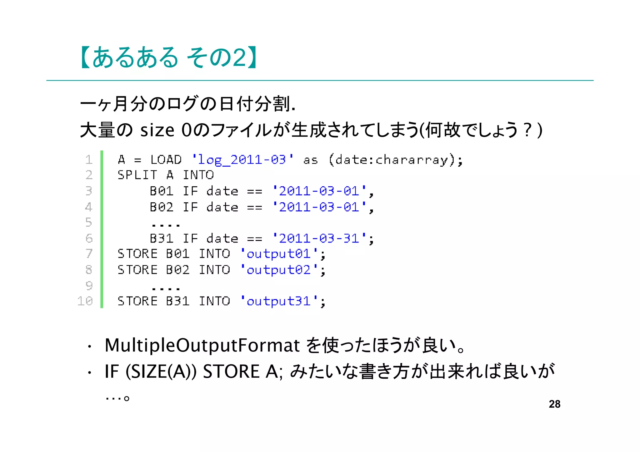 【あるある その2】
一ヶ月分のログの日付分割.
大量の size 0のファイルが生成されてしまう(何故でしょう ? )




• MultipleOutputFormat を使ったほうが良い。
• IF (SIZE(A)) STORE A; みたいな書き方が出来れば良いが
  …。                                   28
 