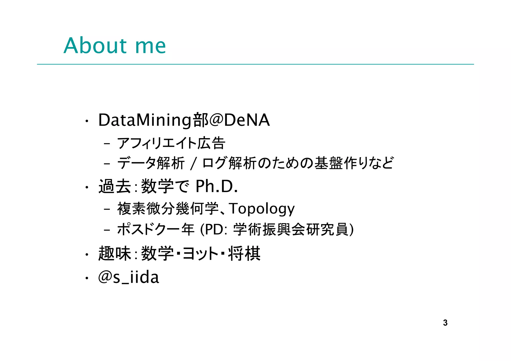 About me


 • DataMining部@DeNA
   – アフィリエイト広告
   – データ解析 / ログ解析のための基盤作りなど
 • 過去：数学で Ph.D.
   – 複素微分幾何学、Topology
   – ポスドク一年 (PD: 学術振興会研究員)
 • 趣味：数学・ヨット・将棋
 • @s_iida

                              3
 