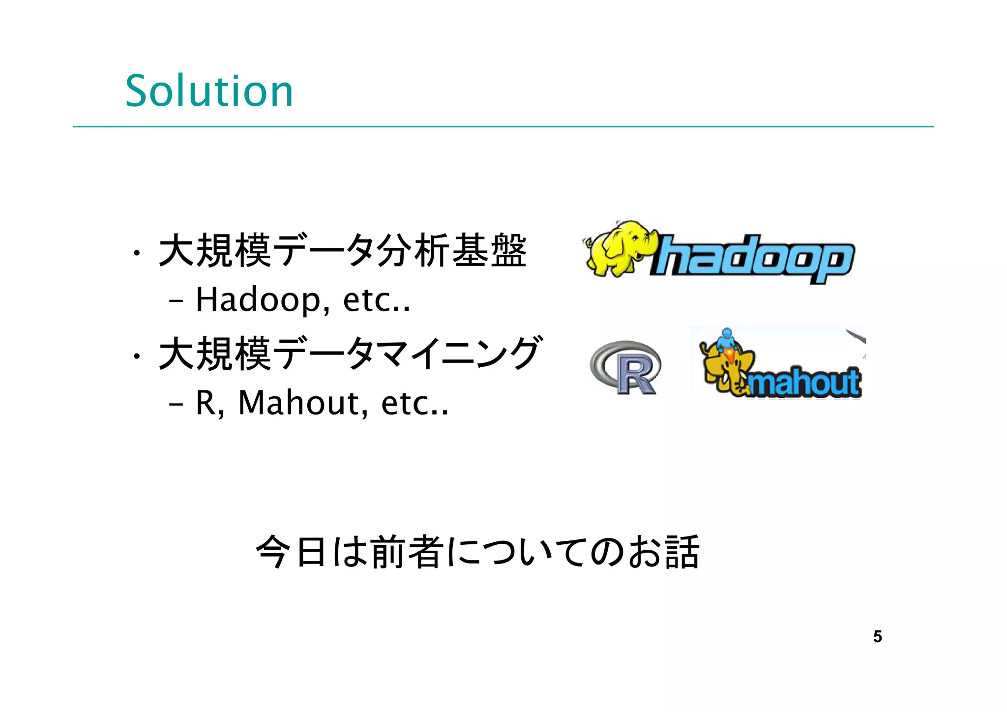 Solution


• 大規模データ分析基盤
  – Hadoop, etc..
• 大規模データマイニング
  – R, Mahout, etc..



       今日は前者についてのお話

                       5
 