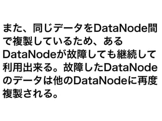 また、同じデータをDataNode間
で複製しているため、ある
DataNodeが故障しても継続して
利用出来る。故障したDataNode
のデータは他のDataNodeに再度
複製される。
 