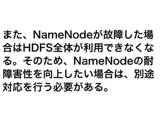 また、NameNodeが故障した場
合はHDFS全体が利用できなくな
る。そのため、NameNodeの耐
障害性を向上したい場合は、別途
対応を行う必要がある。
 